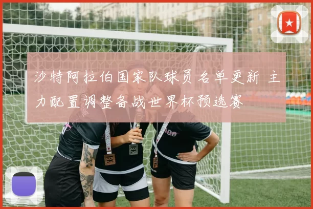 沙特阿拉伯国家队球员名单更新 主力配置调整备战世界杯预选赛