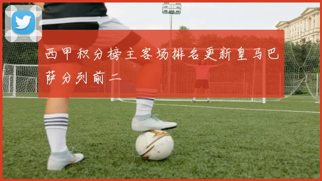 西甲积分榜主客场排名更新皇马巴萨分列前二
