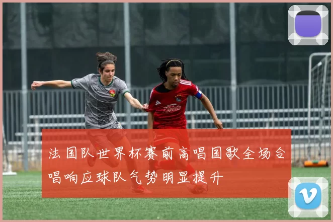 法国队世界杯赛前高唱国歌全场合唱响应球队气势明显提升