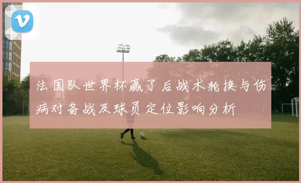 法国队世界杯赢了后战术轮换与伤病对备战及球员定位影响分析