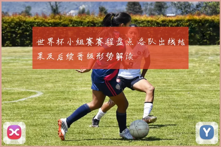 世界杯小组赛赛程盘点 各队出线结果及后续晋级形势解读