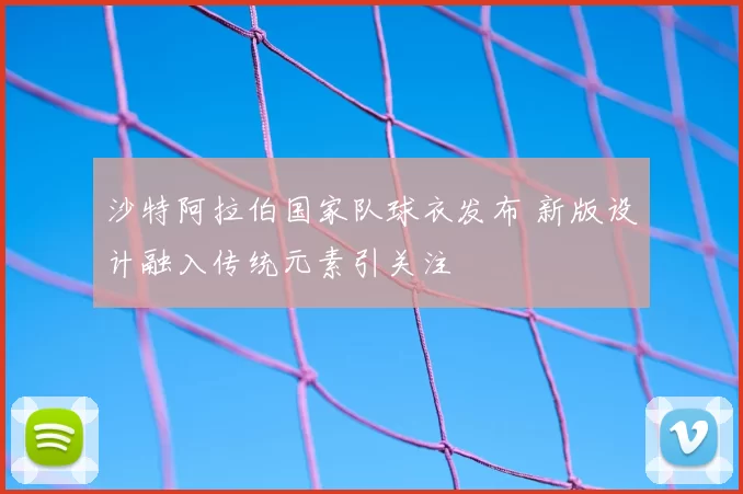 沙特阿拉伯国家队球衣发布 新版设计融入传统元素引关注