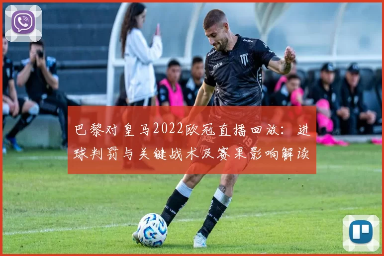 巴黎对皇马2022欧冠直播回放：进球判罚与关键战术及赛果影响解读