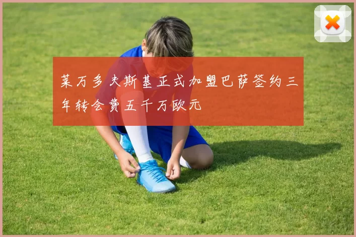 莱万多夫斯基正式加盟巴萨签约三年转会费五千万欧元