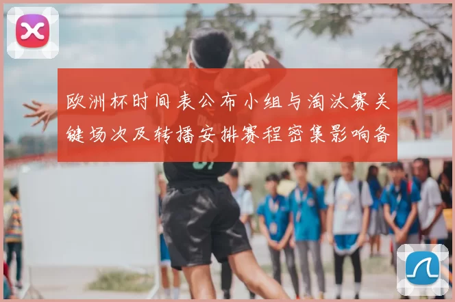 欧洲杯时间表公布小组与淘汰赛关键场次及转播安排赛程密集影响备战