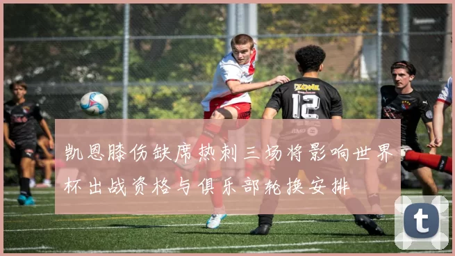 凯恩膝伤缺席热刺三场将影响世界杯出战资格与俱乐部轮换安排