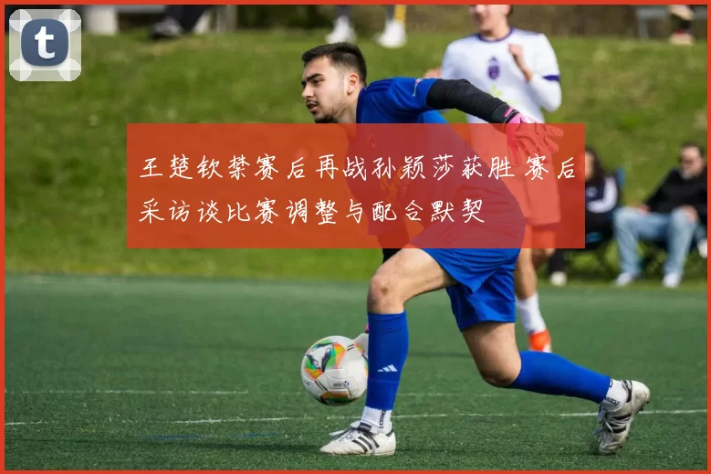 王楚钦禁赛后再战孙颖莎获胜 赛后采访谈比赛调整与配合默契