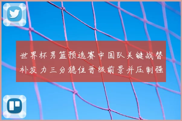 世界杯男篮预选赛中国队关键战替补发力三分稳住晋级前景并压制强敌