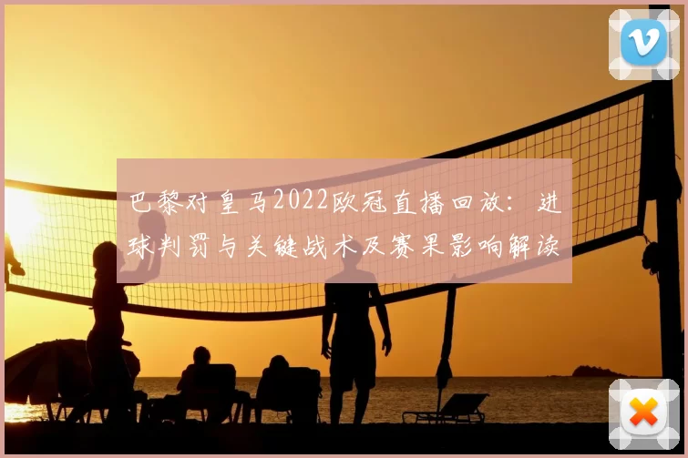 巴黎对皇马2022欧冠直播回放：进球判罚与关键战术及赛果影响解读