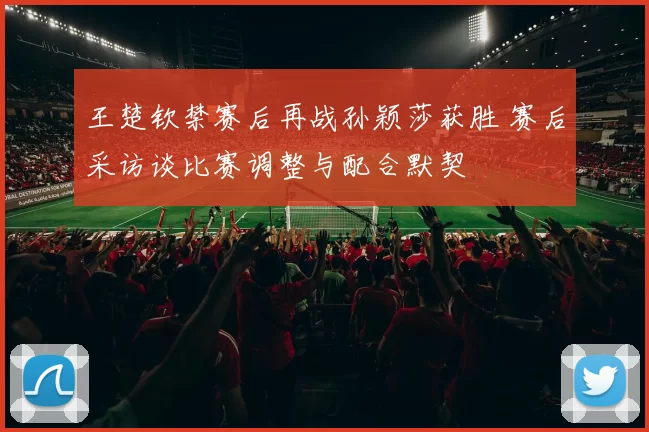 王楚钦禁赛后再战孙颖莎获胜 赛后采访谈比赛调整与配合默契