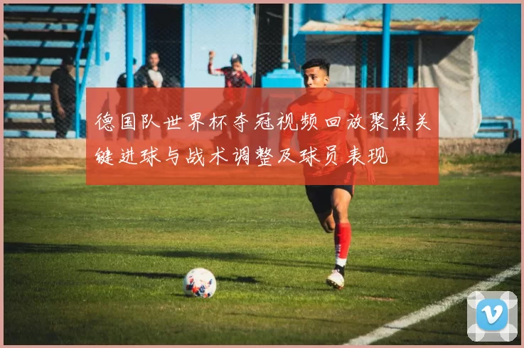 德国队世界杯夺冠视频回放聚焦关键进球与战术调整及球员表现