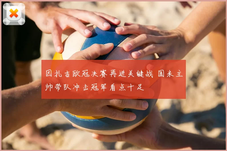 因扎吉欧冠决赛再进关键战 国米主帅带队冲击冠军看点十足