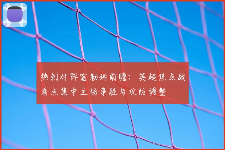 热刺对阵富勒姆前瞻：英超焦点战看点集中主场争胜与攻防调整