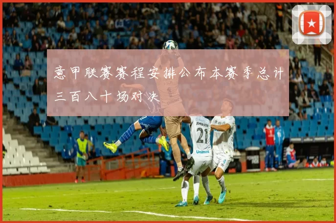 意甲联赛赛程安排公布本赛季总计三百八十场对决