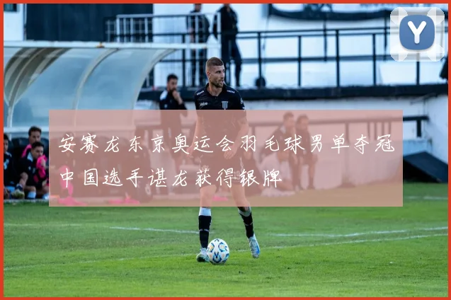 安赛龙东京奥运会羽毛球男单夺冠中国选手谌龙获得银牌