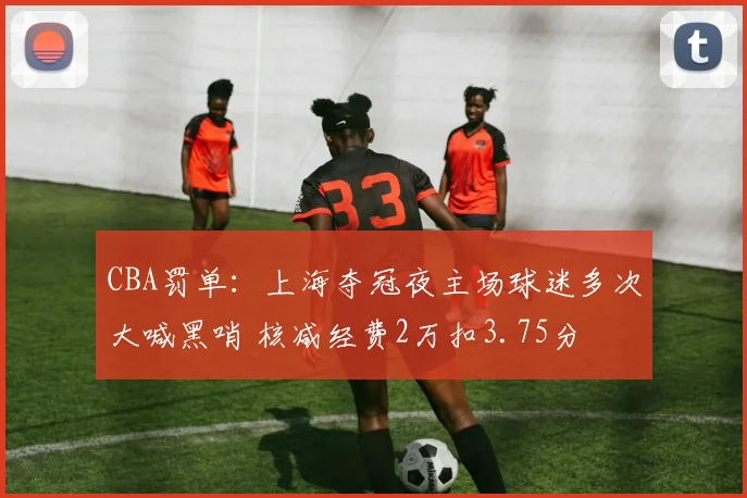 CBA罚单:上海夺冠夜主场球迷多次大喊黑哨 核减经费2万扣3.75分
