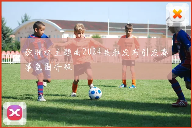 欧洲杯主题曲2024共和发布引发赛事氛围升级
