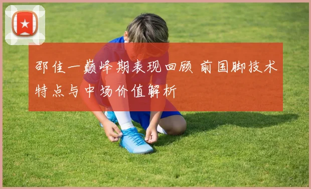 邵佳一巅峰期表现回顾 前国脚技术特点与中场价值解析
