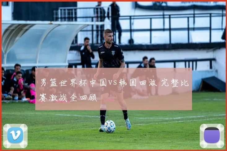 男篮世界杯中国vs韩国回放 完整比赛激战全回顾