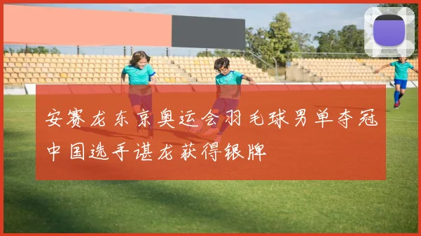 安赛龙东京奥运会羽毛球男单夺冠中国选手谌龙获得银牌