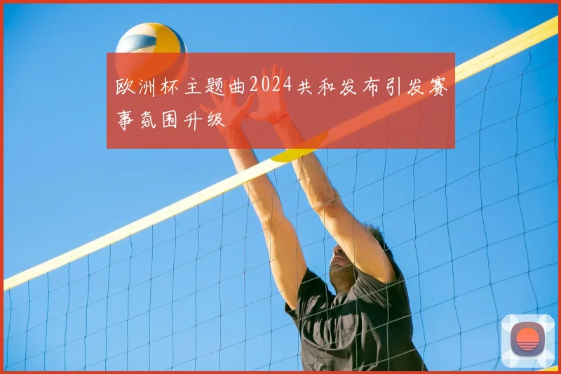 欧洲杯主题曲2024共和发布引发赛事氛围升级